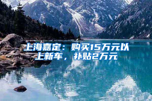 上海嘉定：购买15万元以上新车，补贴2万元