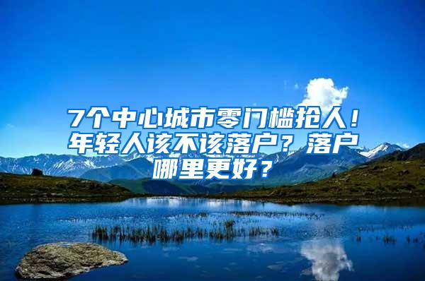 7个中心城市零门槛抢人！年轻人该不该落户？落户哪里更好？