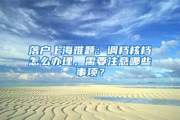 落户上海难题：调档核档怎么办理，需要注意哪些事项？