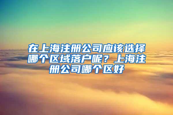 在上海注册公司应该选择哪个区域落户呢？上海注册公司哪个区好