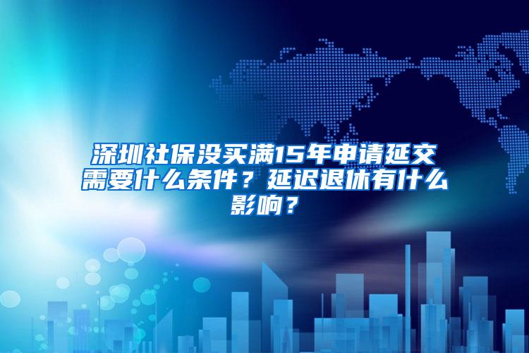 深圳社保没买满15年申请延交需要什么条件？延迟退休有什么影响？