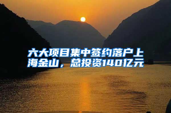 六大项目集中签约落户上海金山，总投资140亿元