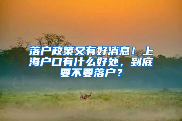 落户政策又有好消息！上海户口有什么好处，到底要不要落户？