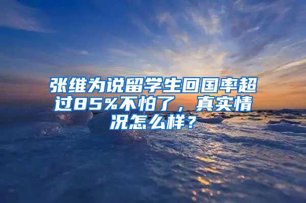 张维为说留学生回国率超过85%不怕了，真实情况怎么样？