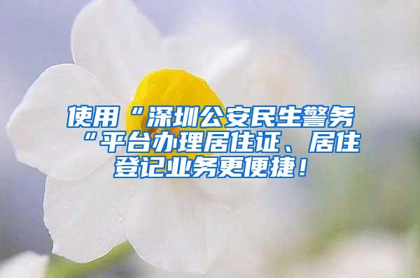 使用“深圳公安民生警务“平台办理居住证、居住登记业务更便捷！