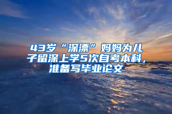 43岁“深漂”妈妈为儿子留深上学5次自考本科，准备写毕业论文