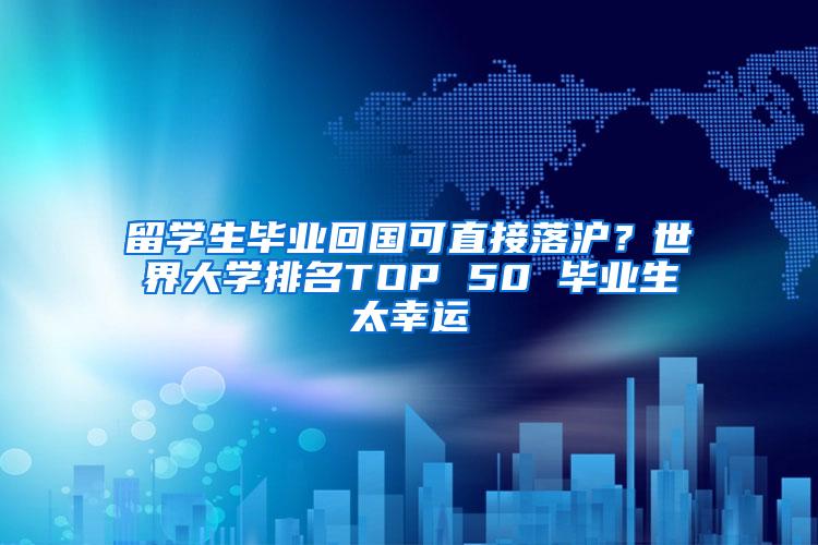 留学生毕业回国可直接落沪？世界大学排名TOP 50 毕业生太幸运