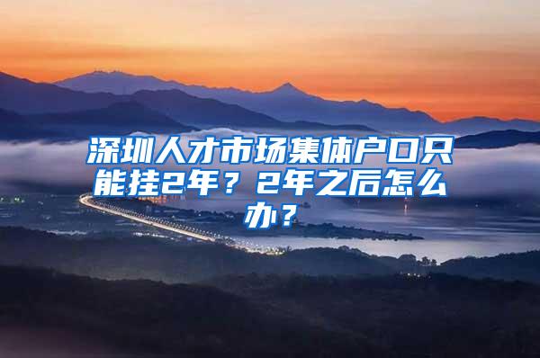 深圳人才市场集体户口只能挂2年？2年之后怎么办？