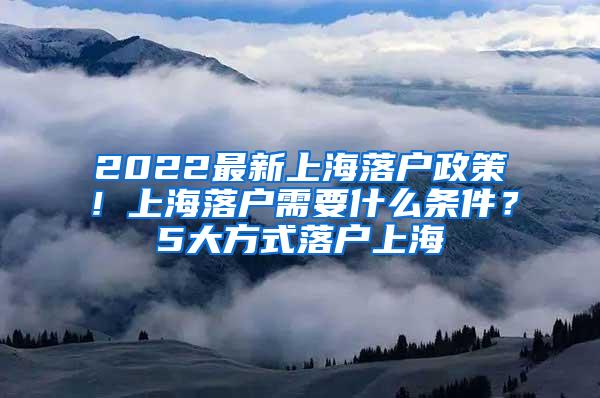 2022最新上海落户政策！上海落户需要什么条件？5大方式落户上海