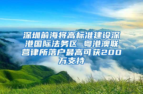 深圳前海将高标准建设深港国际法务区 粤港澳联营律所落户最高可获200万支持