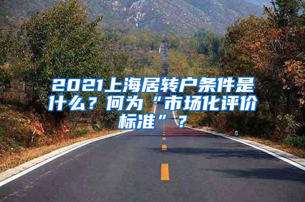 2021上海居转户条件是什么？何为“市场化评价标准”？