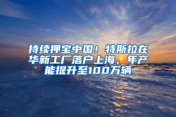 持续押宝中国！特斯拉在华新工厂落户上海，年产能提升至100万辆