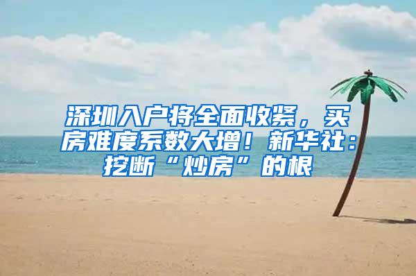 深圳入户将全面收紧，买房难度系数大增！新华社：挖断“炒房”的根