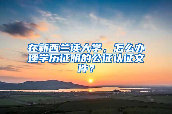 在新西兰读大学，怎么办理学历证明的公证认证文件？