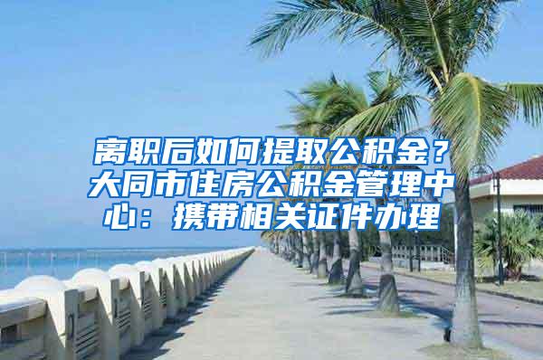 离职后如何提取公积金？大同市住房公积金管理中心：携带相关证件办理