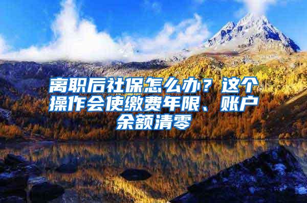 离职后社保怎么办？这个操作会使缴费年限、账户余额清零