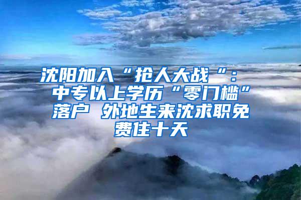 沈阳加入“抢人大战“： 中专以上学历“零门槛”落户 外地生来沈求职免费住十天