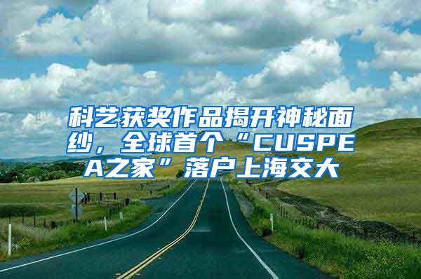 科艺获奖作品揭开神秘面纱，全球首个“CUSPEA之家”落户上海交大