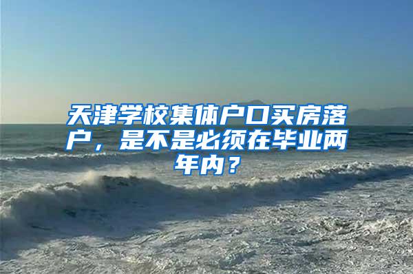 天津学校集体户口买房落户，是不是必须在毕业两年内？