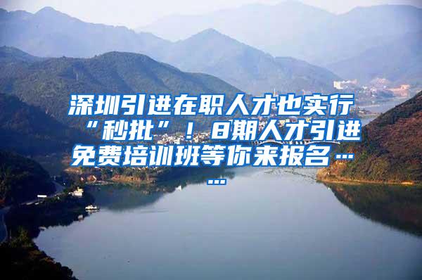 深圳引进在职人才也实行“秒批”！8期人才引进免费培训班等你来报名……