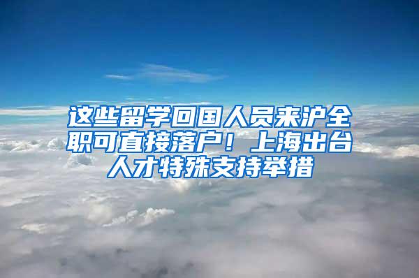 这些留学回国人员来沪全职可直接落户！上海出台人才特殊支持举措