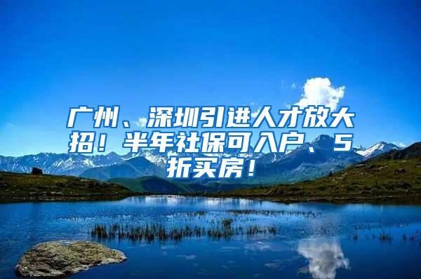 广州、深圳引进人才放大招！半年社保可入户、5折买房！