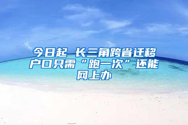 今日起 长三角跨省迁移户口只需“跑一次”还能网上办