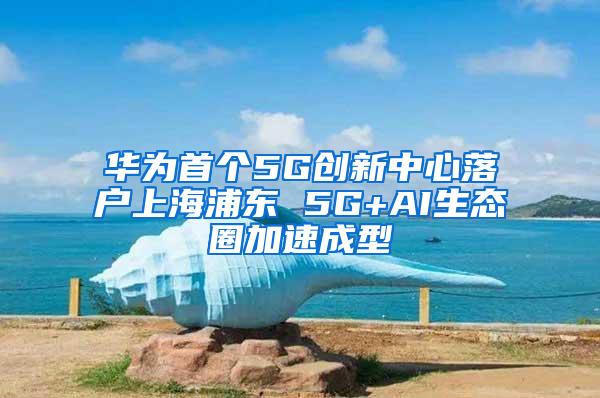 华为首个5G创新中心落户上海浦东 5G+AI生态圈加速成型