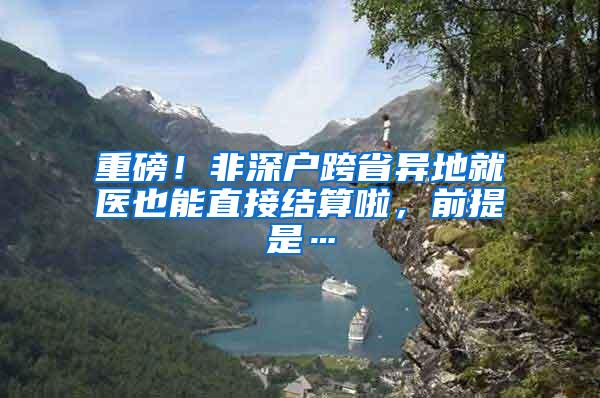 重磅！非深户跨省异地就医也能直接结算啦，前提是…