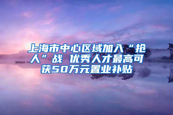 上海市中心区域加入“抢人”战 优秀人才最高可获50万元置业补贴