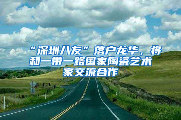 “深圳八友”落户龙华，将和一带一路国家陶瓷艺术家交流合作