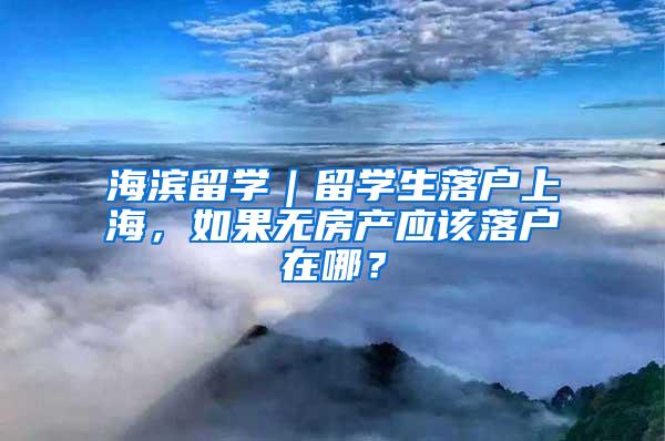 海滨留学｜留学生落户上海，如果无房产应该落户在哪？