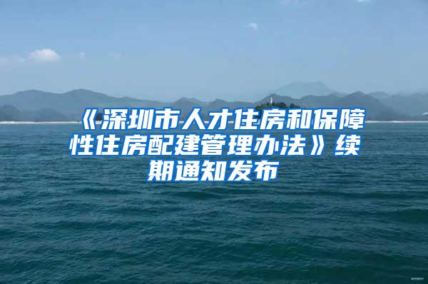 《深圳市人才住房和保障性住房配建管理办法》续期通知发布