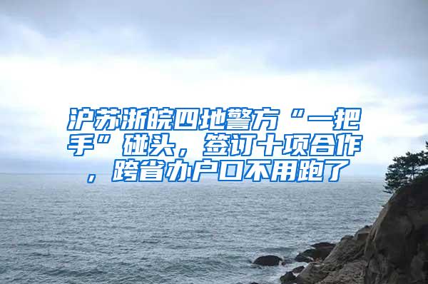 沪苏浙皖四地警方“一把手”碰头，签订十项合作，跨省办户口不用跑了