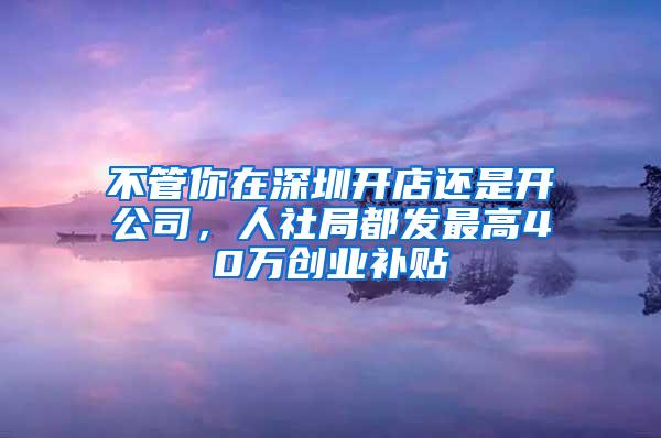 不管你在深圳开店还是开公司，人社局都发最高40万创业补贴