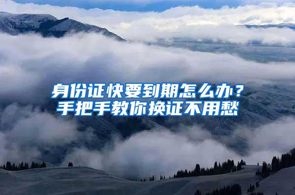 身份证快要到期怎么办？手把手教你换证不用愁