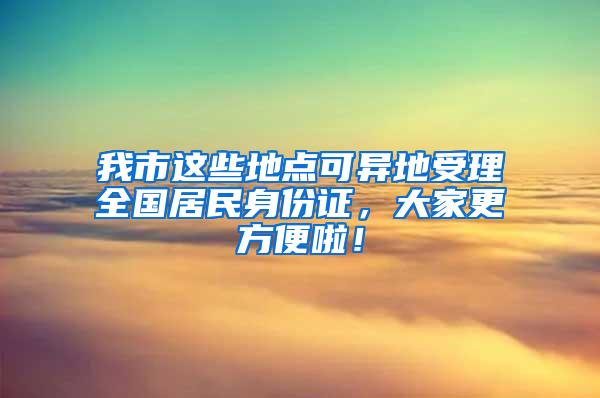 我市这些地点可异地受理全国居民身份证，大家更方便啦！