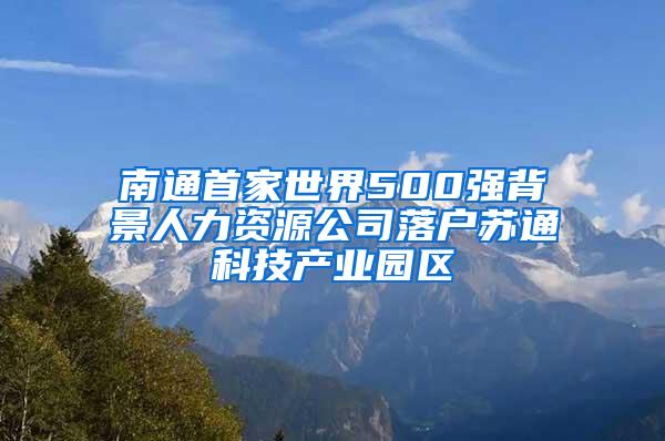 南通首家世界500强背景人力资源公司落户苏通科技产业园区