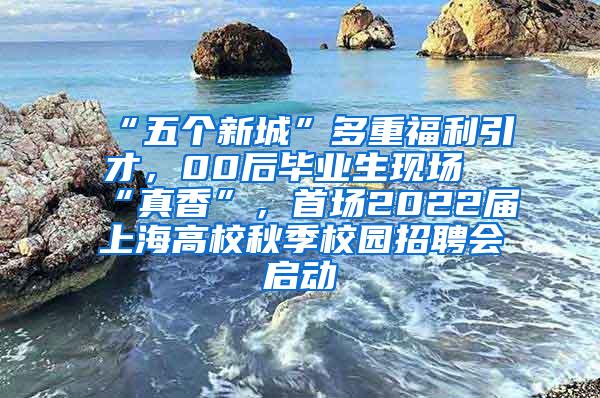 “五个新城”多重福利引才，00后毕业生现场“真香”，首场2022届上海高校秋季校园招聘会启动