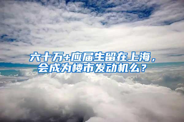 六十万+应届生留在上海，会成为楼市发动机么？