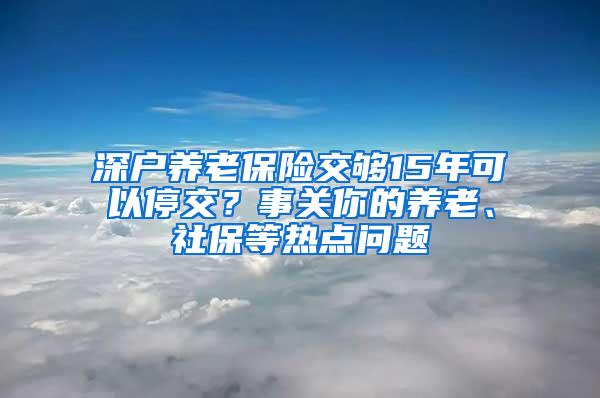 深户养老保险交够15年可以停交？事关你的养老、社保等热点问题