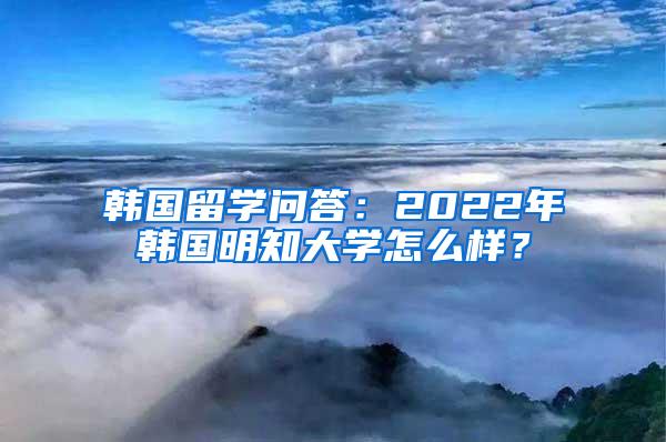 韩国留学问答：2022年韩国明知大学怎么样？