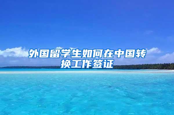 外国留学生如何在中国转换工作签证