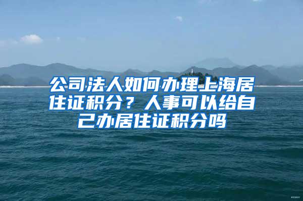 公司法人如何办理上海居住证积分？人事可以给自己办居住证积分吗