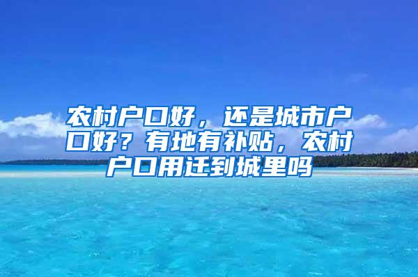 农村户口好，还是城市户口好？有地有补贴，农村户口用迁到城里吗