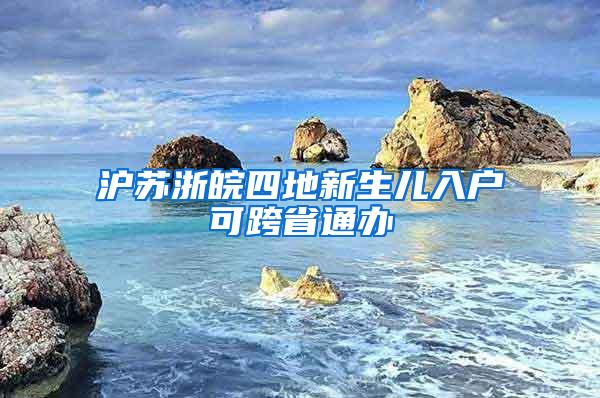 沪苏浙皖四地新生儿入户可跨省通办