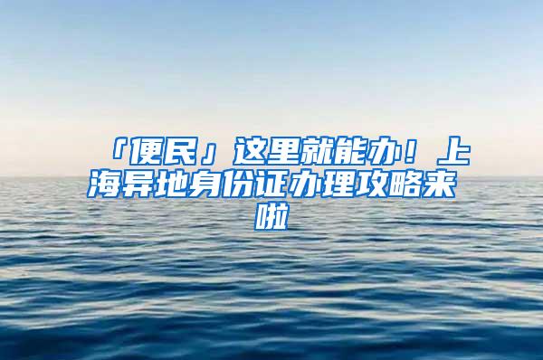 「便民」这里就能办！上海异地身份证办理攻略来啦