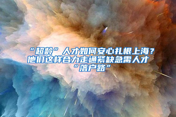 “超龄”人才如何安心扎根上海？他们这样合力走通紧缺急需人才“落户路”