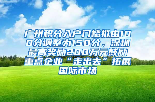 广州积分入户门槛拟由100分调整为150分，深圳最高奖励200万元鼓励重点企业“走出去”拓展国际市场