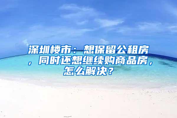 深圳楼市：想保留公租房，同时还想继续购商品房，怎么解决？